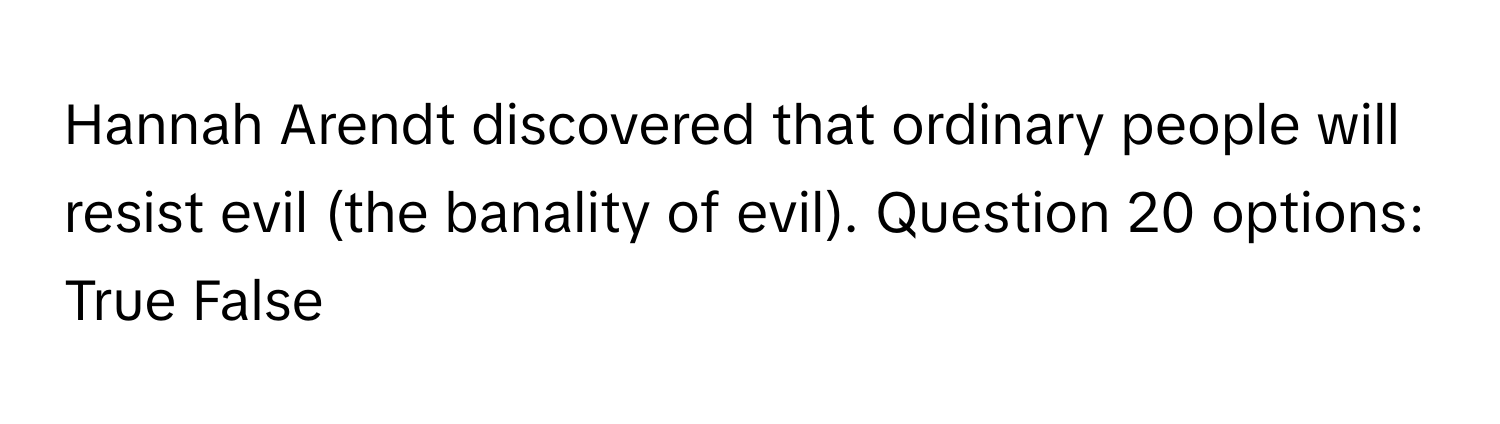 Hannah Arendt discovered that ordinary people will resist evil (the banality of evil). Question 20 options: True False