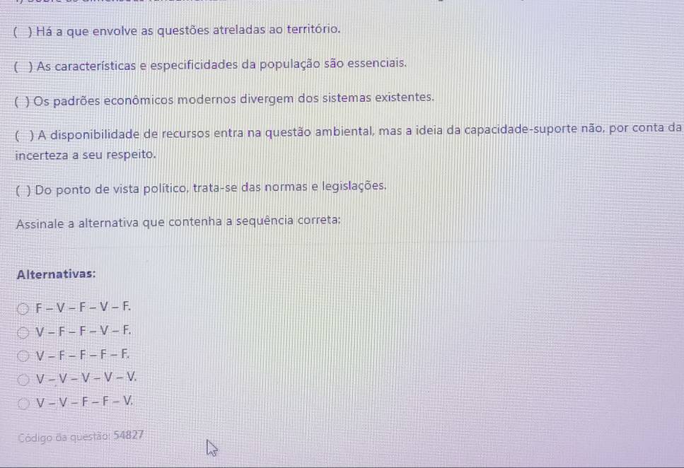 ( ) Há a que envolve as questões atreladas ao território.
( ) As características e especificidades da população são essenciais.
) Os padrões econômicos modernos divergem dos sistemas existentes.
( I ) A disponibilidade de recursos entra na questão ambiental, mas a ideia da capacidade-suporte não, por conta da
incerteza a seu respeito.
( ) Do ponto de vista político, trata-se das normas e legislações.
Assinale a alternativa que contenha a sequência correta:
Alternativas:
F-V-F-V-F.
V-F-F-V-F.
V-F-F-F-F.
V-V-V-V-V.
V-V-F-F-V. 
Código da questão: 54827