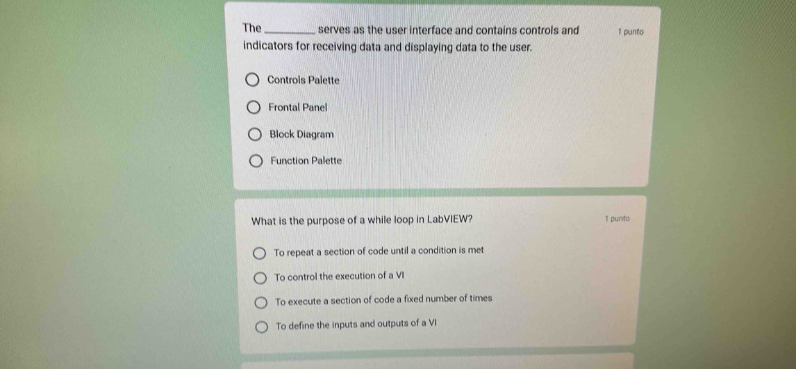 The_ serves as the user interface and contains controls and 1 punto
indicators for receiving data and displaying data to the user.
Controls Palette
Frontal Panel
Block Diagram
Function Palette
What is the purpose of a while loop in LabVIEW? 1 punto
To repeat a section of code until a condition is met
To control the execution of a VI
To execute a section of code a fixed number of times
To define the inputs and outputs of a VI