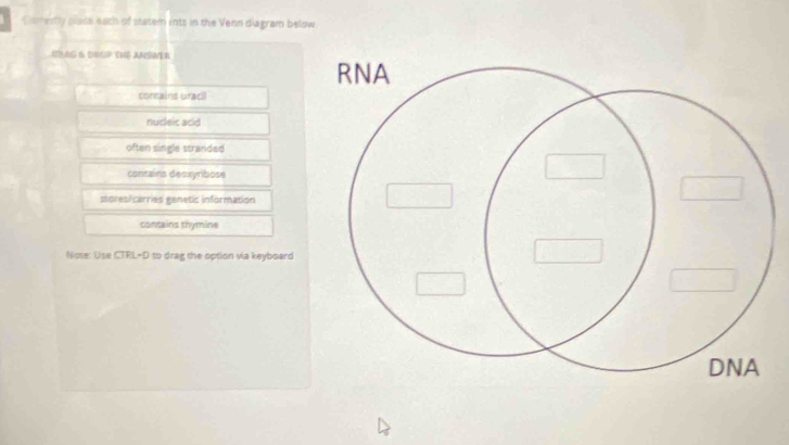 Comestly plase each of statem ints in the Venn diagram below
ILAG 6 DIGP TVé AMSWER
contains uraci
nucleic acid
often single stranded
contains deoxyribose
stores/carries genetic information
contains thymine
Nose: Use CTRL-D to drag the option via keyboard