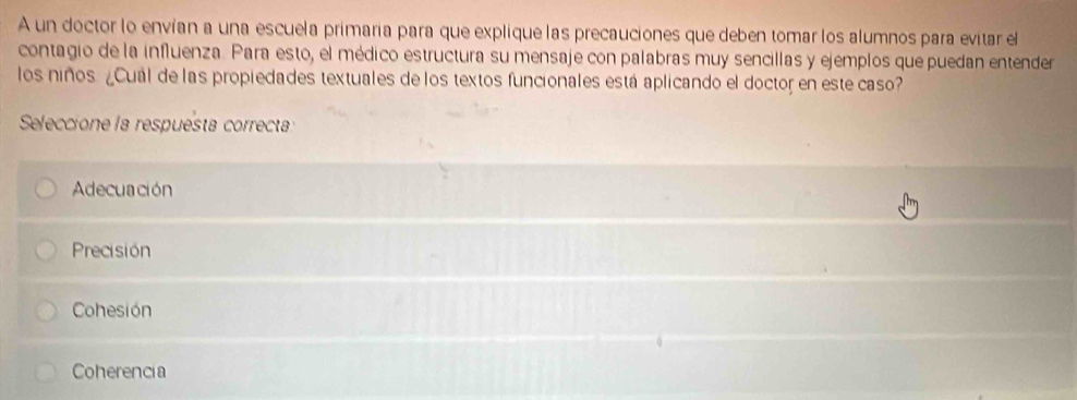 A un doctor lo envían a una escuela primaría para que explique las precauciones que deben tomar los alumnos para evitar el
contagio de la influenza. Para esto, el médico estructura su mensaje con palabras muy sencillas y ejemplos que puedan entender
los niños ¿Cual de las propiedades textuales de los textos funcionales está aplicando el doctor en este caso?
Seleccione la respuésta correcta
Adecuación
Precisión
Cohesión
Coherencia