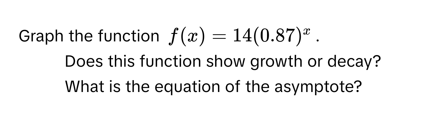 Graph the function $f(x) = 14(0.87)^x$. 
1. Does this function show growth or decay? 
2. What is the equation of the asymptote?