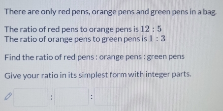 There are only red pens, orange pens and green pens in a bag. 
The ratio of red pens to orange pens is 12:5
The ratio of orange pens to green pens is 1:3
Find the ratio of red pens : orange pens : green pens 
Give your ratio in its simplest form with integer parts.
□ :□ :□