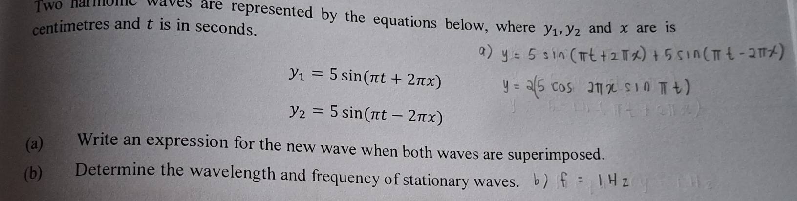 Two narmome waves are represented by the equations below, where y_1, y_2
centimetres and t is in seconds. and x are is
y_1=5sin (π t+2π x)
y_2=5sin (π t-2π x)
(a) Write an expression for the new wave when both waves are superimposed.
(b) Determine the wavelength and frequency of stationary waves.