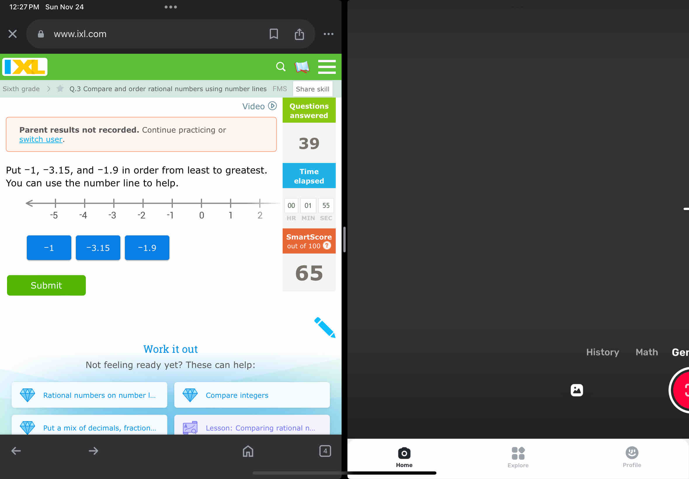 Sun Nov 24 
. 
www.ixl.com 
. 
Sixth grade Q.3 Compare and order rational numbers using number lines FMS Share skill 
Video Questions 
answered 
Parent results not recorded. Continue practicing or 
switch user. 39
Put −1, -3.15, and -1.9 in order from least to greatest. Time 
You can use the number line to help. elapsed 
01 55 
MIN SEC 
SmartScore
-1 -3.15 -1.9 out of 100 7
65
Submit 
Work it out 
History Math Ge 
Not feeling ready yet? These can help: 
Rational numbers on number ... Compare integers 
Put a mix of decimals, fraction... Lesson: Comparing rational n... 
Home Explore Profile