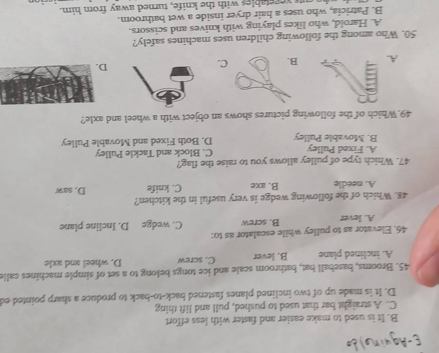 E-Aguin)d
B. It is used to make easier and faster with less effort
C. A straight bar that used to pushed, pull and lift thing
D. It is made up of two inclined planes fastened back-to-back to produce a sharp pointed ed
45. Brooms, baseball bat, bathroom scale and ice tongs belong to a set of simple machines calls
A. inclined plane B. lever C. screw D. wheel and axle
46. Elevator as to pulley while escalator as to:
A. lever B. screw C. wedge D. Incline plane
48. Which of the following wedge is very useful in the kitchen?
A. needle B. axe C. knife D. saw
47. Which type of pulley allows you to raise the flag?
A. Fixed Pulley C. Block and Tackle Pulley
B. Movable Pulley D. Both Fixed and Movable Pulley
49.Which of the following pictures shows an object with a wheel and axle?
A
D
50. Who among the following children uses machines safely?
A. Harold, who likes playing with knives and scissors.
B. Patricia, who uses a hair dryer inside a wet bathroom.
uts vegetables with the knife, turned away from him.