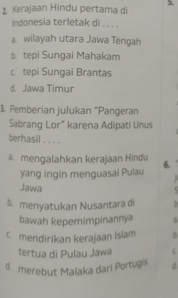 5,
2. Kerajaan Hindu pertama di
Indonesia terletak di . . . .
a. wilayah utara Jawa Tengah
b， tepi Sungai Mahakam
c. tepi Sungai Brantas
d. Jawa Timur
3. Pemberian julukan “Pangeran
Sabrang Lor” karena Adipati Unus
berhasil . . . .
a. mengalahkan kerajaan Hindu
6.
yang ingin menguasai Pulau B
Jawa
S
b. menyatukan Nusantara di 0
bawah kepemimpinannya a
c mendirikan kerajaan Islam D
tertua di Pulau Jawa
C.
d. merebut Malaka dari Portugis d