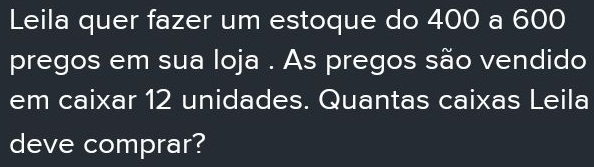 Leila quer fazer um estoque do 400 a 600
pregos em sua loja . As pregos são vendido 
em caixar 12 unidades. Quantas caixas Leila 
deve comprar?