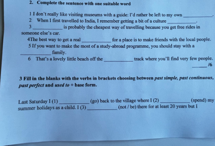 Complete the sentence with one suitable word 
1 I don’t really like visiting museums with a guide: I’d rather be left to my own _. 
2 When I first travelled to India, I remember getting a bit of a culture _. 
3 _is probably the cheapest way of travelling because you get free rides in 
someone else's car. 
4The best way to get a real_ for a place is to make friends with the local people. 
5 If you want to make the most of a study-abroad programme, you should stay with a 
_family. 
6 That’s a lovely little beach off the _track where you’ll find very few people. 
_ 
/6 
3 Fill in the blanks with the verbs in brackets choosing between past simple, past continuous, 
past perfect and used to + base form. 
Last Saturday I (1) _(go) back to the village where I (2) _(spend) my 
summer holidays as a child. 10 1 _(not / be) there for at least 20 years but I
