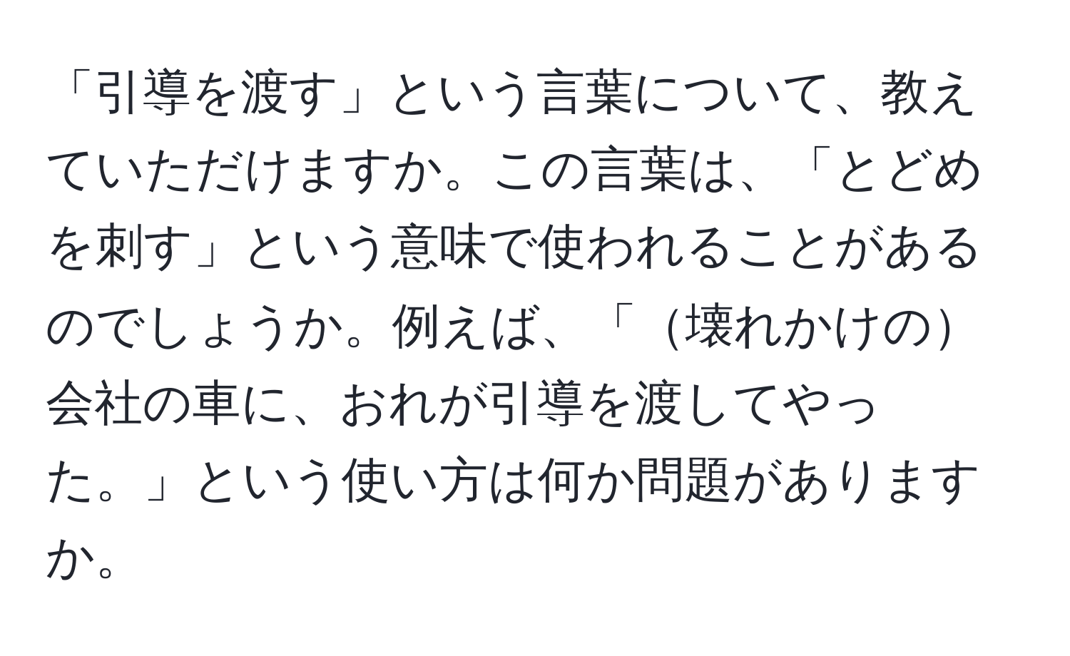 「引導を渡す」という言葉について、教えていただけますか。この言葉は、「とどめを刺す」という意味で使われることがあるのでしょうか。例えば、「壊れかけの会社の車に、おれが引導を渡してやった。」という使い方は何か問題がありますか。