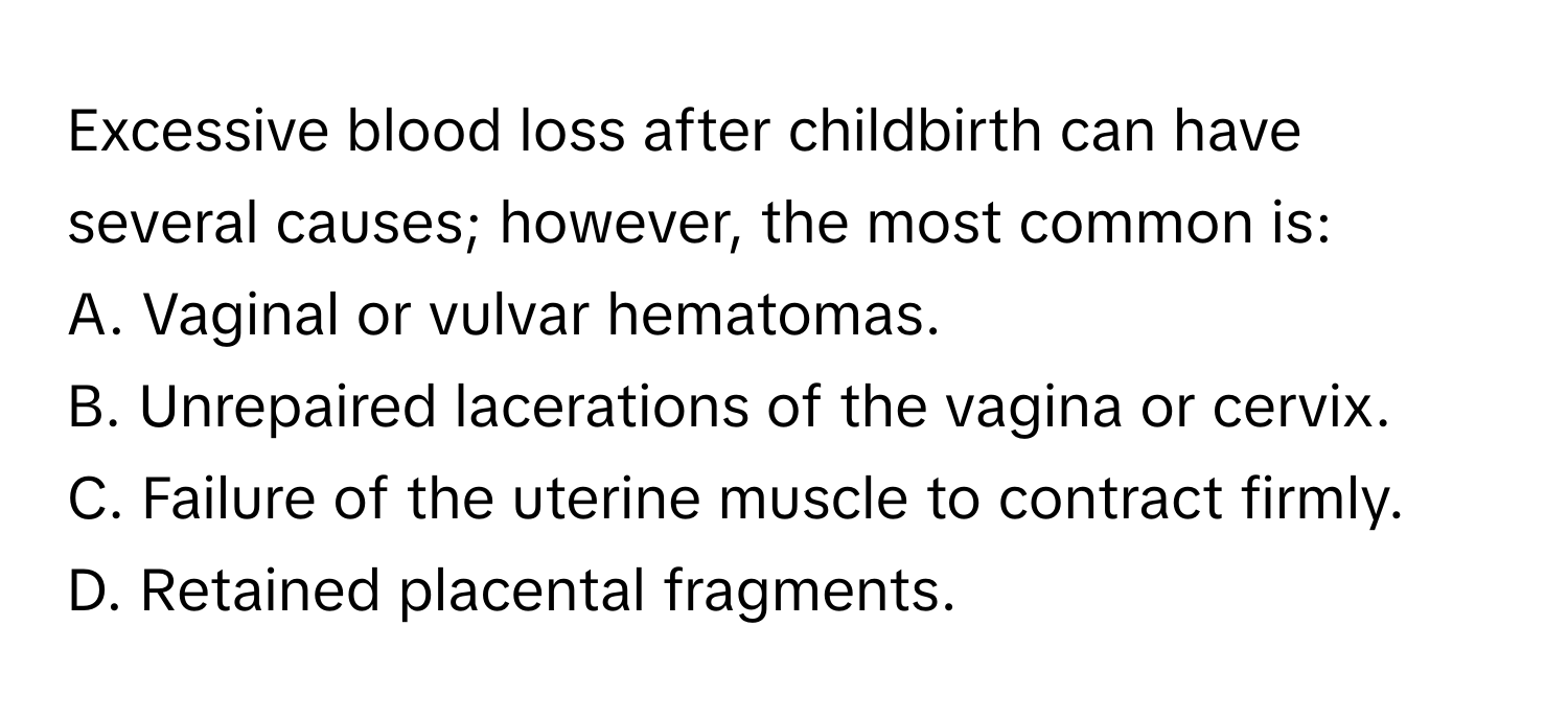 Excessive blood loss after childbirth can have several causes; however, the most common is:

A. Vaginal or vulvar hematomas. 
B. Unrepaired lacerations of the vagina or cervix. 
C. Failure of the uterine muscle to contract firmly. 
D. Retained placental fragments.