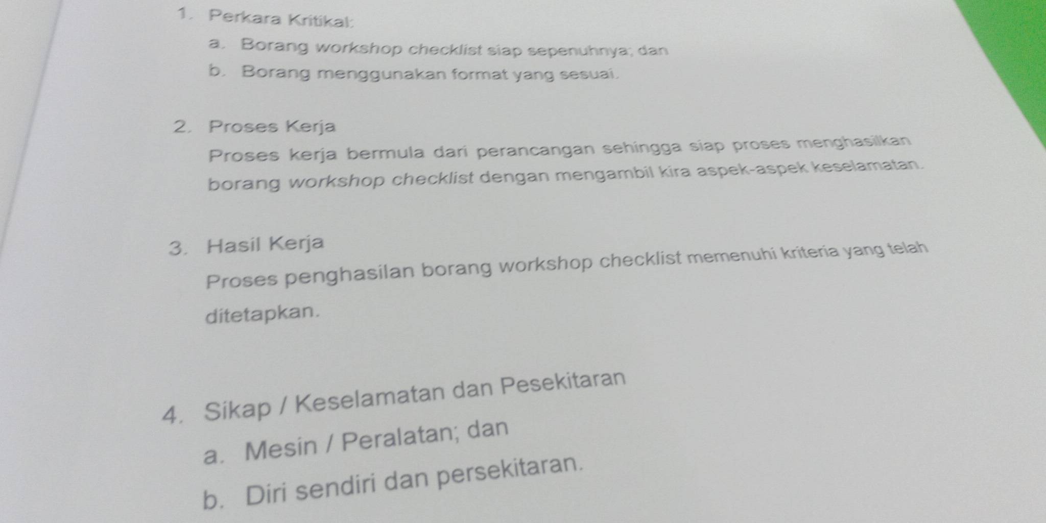 Perkara Kritikal: 
a. Borang workshop checklist siap sepenuhnya; dan 
b. Borang menggunakan format yang sesuai. 
2. Proses Kerja 
Proses kerja bermula dari perancangan sehíngga siap proses menghasilkan 
borang workshop checklist dengan mengambil kira aspek-aspek keselamatan. 
3. Hasil Kerja 
Proses penghasilan borang workshop checklist memenuhi kriteria yang telah 
ditetapkan. 
4. Sikap / Keselamatan dan Pesekitaran 
a. Mesin / Peralatan; dan 
b. Diri sendiri dan persekitaran.