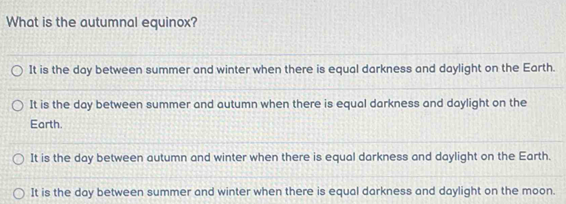 What is the autumnal equinox?
It is the day between summer and winter when there is equal darkness and daylight on the Earth.
It is the day between summer and autumn when there is equal darkness and daylight on the
Earth.
It is the day between autumn and winter when there is equal darkness and daylight on the Earth.
It is the day between summer and winter when there is equal darkness and daylight on the moon.