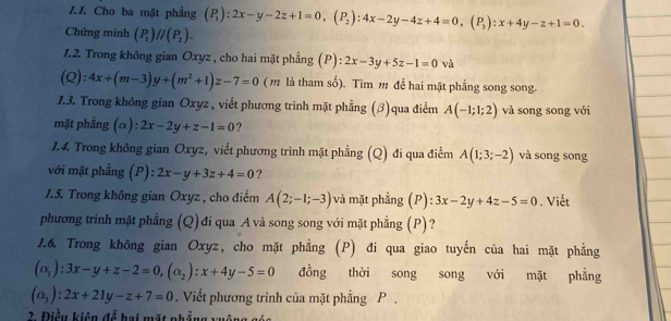 Cho ba mặt phẳng (P_1):2x-y-2z+1=0,(P_2):4x-2y-4z+4=0,(P_3):x+4y-z+1=0.
Chứng minh (P_1)//(P_2).
7.2. Trong không gian Oxyz , cho hai mặt phẳng (P): 2x-3y+5z-1=0 và
(Q):4x+(m-3)y+(m^2+1)z-7=0 (m là tham số). Tìm m để hai mặt phẳng song song.
1.3. Trong không gian Oxyz , viết phương trình mặt phẳng (β)qua điểm A(-1;1;2) và song song với
mặt phẳng (α): 2x-2y+z-1=0 ?
1.4. Trong không gian Oxyz, viết phương trình mặt phẳng (Q) đi qua điểm A(1;3;-2) và song song
với mặt phẳng (P): l:2x-y+3z+4=0 ?
1.5. Trong không gian Oxyz , cho điểm A(2;-1;-3) lvà mặt phẳng (P): 3x-2y+4z-5=0. Viết
phương trình mặt phẳng (Q) đi qua A và song song với mặt phẳng (P)?
1.6. Trong không gian Oxyz, cho mặt phẳng (P) đi qua giao tuyến của hai mặt phẳng
(alpha _1):3x-y+z-2=0,(alpha _2):x+4y-5=0 đồng thời song song với mặt phẳng
(a_3):2x+21y-z+7=0. Viết phương trình của mặt phẳng P .
2. Điều kiện để hai mặt phẳng xuôn