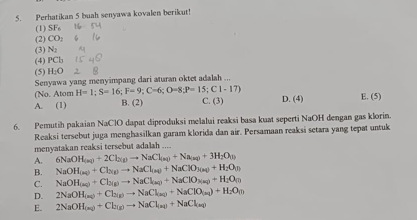 Perhatikan 5 buah senyawa kovalen berikut!
(1) SF_6
(2) CO_2
(3) N_2
(4) PCl_3
(5) H_2O
Senyawa yang menyimpang dari aturan oktet adalah ...
(No. Atom H=1; S=16; F=9; C=6; O=8; P=15; C1-17) E. (5)
A. (1) B. (2) C. (3) D. (4)
6. Pemutih pakaian NaClO dapat diproduksi melalui reaksi basa kuat seperti NaOH dengan gas klorin.
Reaksi tersebut juga menghasilkan garam klorida dan air. Persamaan reaksi setara yang tepat untuk
menyatakan reaksi tersebut adalah ....
A. 6NaOH_(aq)+2Cl_2(g)to NaCl_(aq)+Na_(aq)+3H_2O_(l)
B. NaOH_(aq)+Cl_2(g)to NaCl_(aq)+NaClO_3(aq)+H_2O_(l)
C. NaOH_(aq)+Cl_2(g)to NaCl_(aq)+NaClO_3(aq)+H_2O_(l)
D. 2NaOH_(aq)+Cl_2(g)to NaCl_(aq)+NaClO_(aq)+H_2O_(l)
E. 2NaOH_(aq)+Cl_2(g)to NaCl_(aq)+NaCl_(aq)