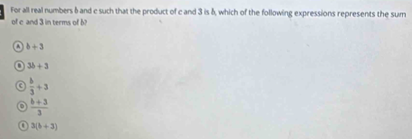 For all real numbers & and c such that the product of c and 3 is δ, which of the following expressions represents the sum
of c and 3 in terms of b?
a b+3
3b+3
a  b/3 +3
0  (b+3)/3 
a 3(b+3)