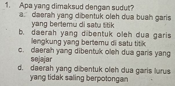 Apa yang dimaksud dengan sudut?
a. daerah yang dibentuk oleh dua buah garis
yang bertemu di satu titik
b. daerah yang dibentuk oleh dua garis
lengkung yang bertemu di satu titik
c. daerah yang dibentuk oleh dua garis yang
sejajar
d. daerah yang dibentuk oleh dua garis lurus
yang tidak saling berpotongan