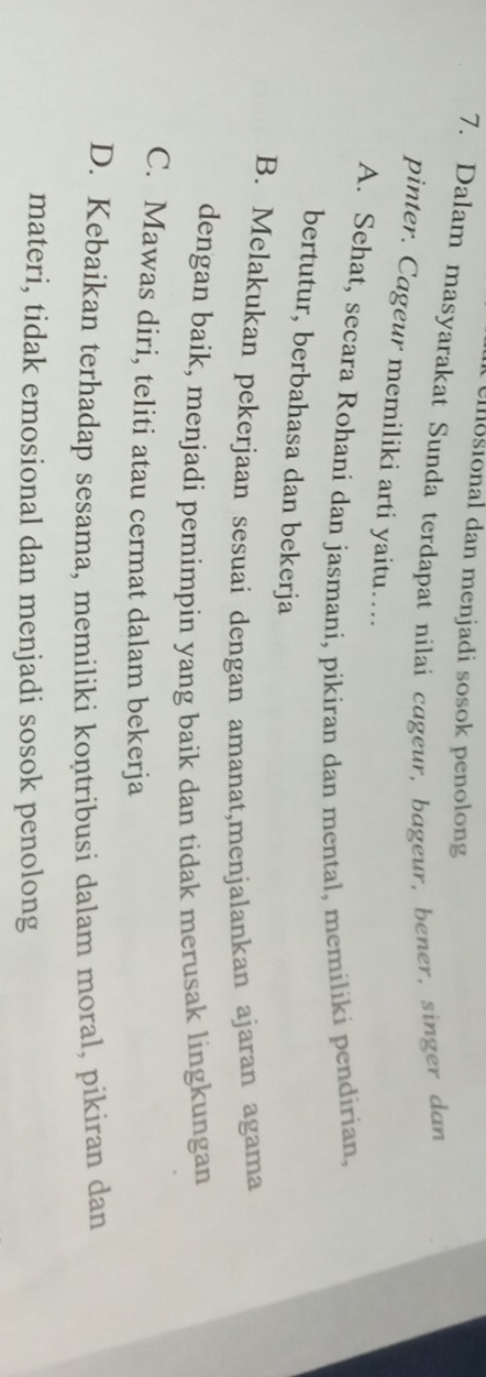 osional dan menjadi sosok penolong
7. Dalam masyarakat Sunda terdapat nilai cageur, bageur, bener, singer dan
pinter. Cageur memiliki arti yaitu….
A. Sehat, secara Rohani dan jasmani, pikiran dan mental, memiliki pendirian,
bertutur, berbahasa dan bekerja
B. Melakukan pekerjaan sesuai dengan amanat,menjalankan ajaran agama
dengan baik, menjadi pemimpin yang baik dan tidak merusak lingkungan
C. Mawas diri, teliti atau cermat dalam bekerja
D. Kebaikan terhadap sesama, memiliki koṇtribusi dalam moral, pikiran dan
materi, tidak emosional dan menjadi sosok penolong
