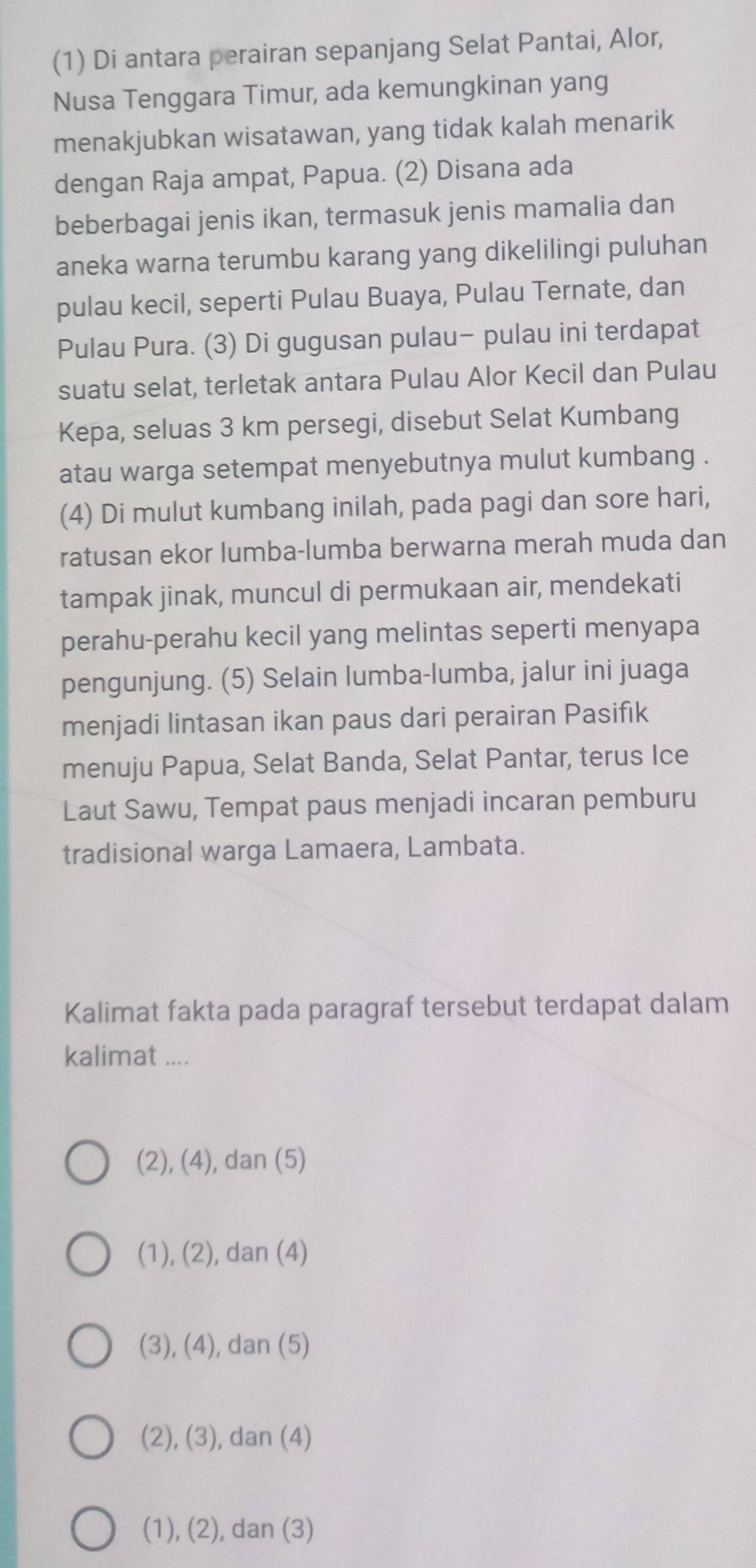 (1) Di antara perairan sepanjang Selat Pantai, Alor,
Nusa Tenggara Timur, ada kemungkinan yang
menakjubkan wisatawan, yang tidak kalah menarik
dengan Raja ampat, Papua. (2) Disana ada
beberbagai jenis ikan, termasuk jenis mamalia dan
aneka warna terumbu karang yang dikelilingi puluhan
pulau kecil, seperti Pulau Buaya, Pulau Ternate, dan
Pulau Pura. (3) Di gugusan pulau- pulau ini terdapat
suatu selat, terletak antara Pulau Alor Kecil dan Pulau
Kepa, seluas 3 km persegi, disebut Selat Kumbang
atau warga setempat menyebutnya mulut kumbang .
(4) Di mulut kumbang inilah, pada pagi dan sore hari,
ratusan ekor lumba-lumba berwarna merah muda dan
tampak jinak, muncul di permukaan air, mendekati
perahu-perahu kecil yang melintas seperti menyapa
pengunjung. (5) Selain lumba-lumba, jalur ini juaga
menjadi lintasan ikan paus dari perairan Pasifık
menuju Papua, Selat Banda, Selat Pantar, terus Ice
Laut Sawu, Tempat paus menjadi incaran pemburu
tradisional warga Lamaera, Lambata.
Kalimat fakta pada paragraf tersebut terdapat dalam
kalimat ....
(2), (4), dan (5)
(1), (2), dan (4)
(3), (4), dan (5)
(2), (3), dan (4)
(1), (2), dan (3)