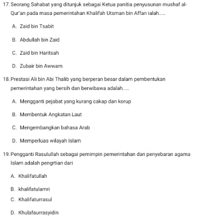 Seorang Sahabat yang ditunjuk sebagai Ketua panitia penyusunan mushaf al-
Qur’an pada masa pemerintahan Khalifah Utsman bin Affan ialah.....
A. Zaid bin Tsabit
B. Abdullah bin Zaid
C. Zaid bin Haritsah
D. Zubair bin Awwam
18. Prestasi Ali bin Abi Thalib yang berperan besar dalam pembentukan
pemerintahan yang bersih dan berwibawa adalah.....
A. Mengganti pejabat yang kurang cakap dan korup
B. Membentuk Angkatan Laut
C. Mengembangkan bahasa Arab
D. Memperluas wilayah Islam
19. Pengganti Rasulullah sebagai pemimpin pemerintahan dan penyebaran agama
Islam adalah pengrtian dari
A. Khalifatullah
B. khalifatulamri
C. Khalifaturrasul
D. Khulafaurrasyidin