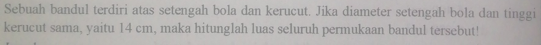 Sebuah bandul terdiri atas setengah bola dan kerucut. Jika diameter setengah bola dan tinggi 
kerucut sama, yaitu 14 cm, maka hitunglah luas seluruh permukaan bandul tersebut!