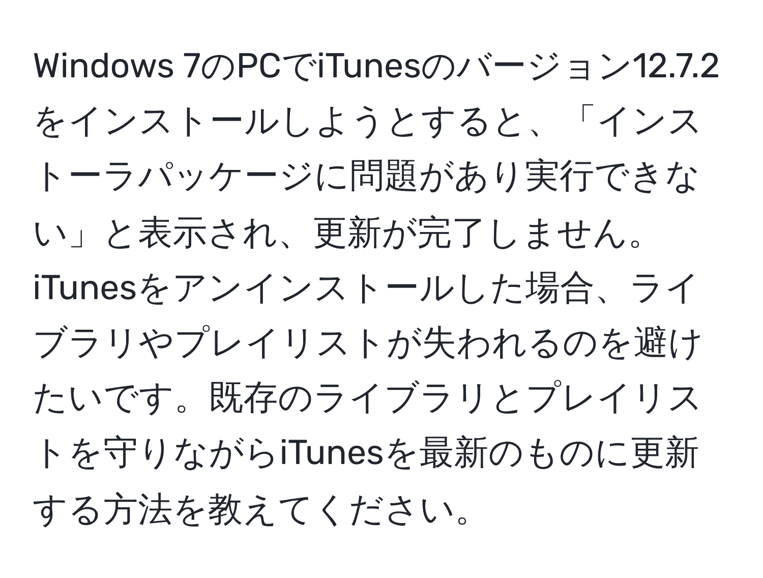 Windows 7のPCでiTunesのバージョン12.7.2をインストールしようとすると、「インストーラパッケージに問題があり実行できない」と表示され、更新が完了しません。iTunesをアンインストールした場合、ライブラリやプレイリストが失われるのを避けたいです。既存のライブラリとプレイリストを守りながらiTunesを最新のものに更新する方法を教えてください。