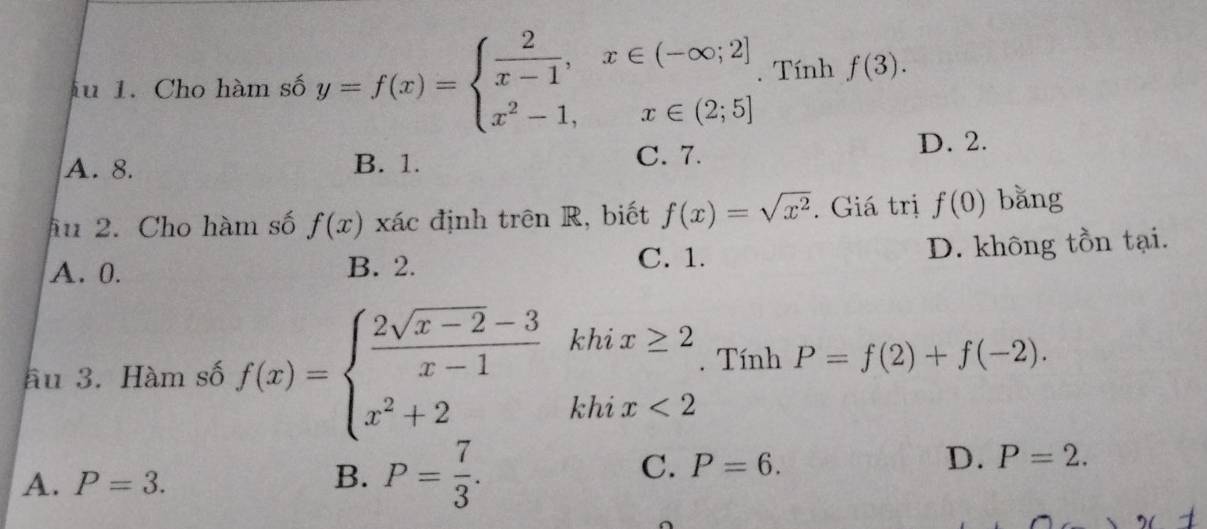 fu 1. Cho hàm số y=f(x)=beginarrayl  2/x-1 ,x∈ (-∈fty ;2] x^2-1,x∈ (2;5]endarray.. Tính f(3).
A. 8. B. 1. C. 7.
D. 2.
ầu 2. Cho hàm số f(x) xác định trên R, biết f(x)=sqrt(x^2). Giá trị f(0) bǎng
A. 0. B. 2. D. không tồn tại.
C. 1.
ầu 3. Hàm số f(x)=beginarrayl  (2sqrt(x-2)-3)/x-1 khix≥ 2 x^2+2khix<2endarray. Tính P=f(2)+f(-2).
A. P=3.
B. P= 7/3 .
C. P=6.
D. P=2.