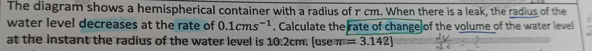 The diagram shows a hemispherical container with a radius of r cm. When there is a leak, the radius of the 
water level decreases at the rate of 0.1cms^(-1) : Calculate the rate of change of the volume of the water level 
at the instant the radius of the water level is . 10.2cm. |0 use π =3.142]
