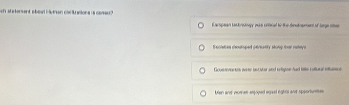 ich statement about Human civilizations is correct?
European technology was critical to the demelopment of lage otee
Societies developed primanly slong river valleys
Governments were secular and redigion had lale cultural influease
Men and women enjoyed squal rights and spporunes