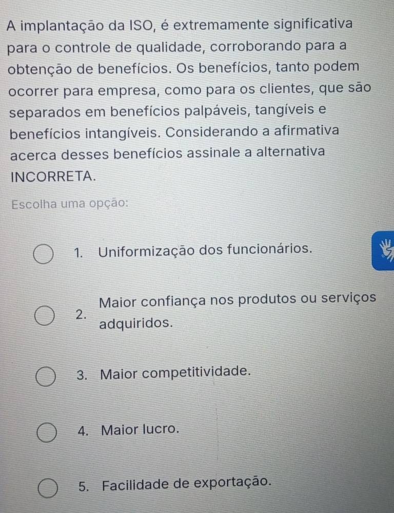 A implantação da ISO, é extremamente significativa
para o controle de qualidade, corroborando para a
obtenção de benefícios. Os benefícios, tanto podem
ocorrer para empresa, como para os clientes, que são
separados em benefícios palpáveis, tangíveis e
benefícios intangíveis. Considerando a afirmativa
acerca desses benefícios assinale a alternativa
INCORRETA.
Escolha uma opção:
1. Uniformização dos funcionários.
Maior confiança nos produtos ou serviços
2.
adquiridos.
3. Maior competitividade.
4. Maior lucro.
5. Facilidade de exportação.