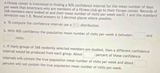 A fitness center is interested in finding a 90% confidence interval for the mean number of days 
per week that Americans who are members of a fitness club go to their fitness center. Records of
268 members were looked at and their mean number of visits per week was 2.1 and the standard 
deviation was 1.8. Round answers to 3 decimal places where possible. 
a. To compute the confidence interval use a ? √ distribution. 
b. With 90% confidence the population mean number of visits per week is between and 
visits. 
c. If many groups of 268 randomly selected members are studied, then a different confidence 
interval would be produced from each group. About percent of these confidence 
intervals will contain the true population mean number of visits per week and about 
percent will not contain the true population mean number of visits per week.