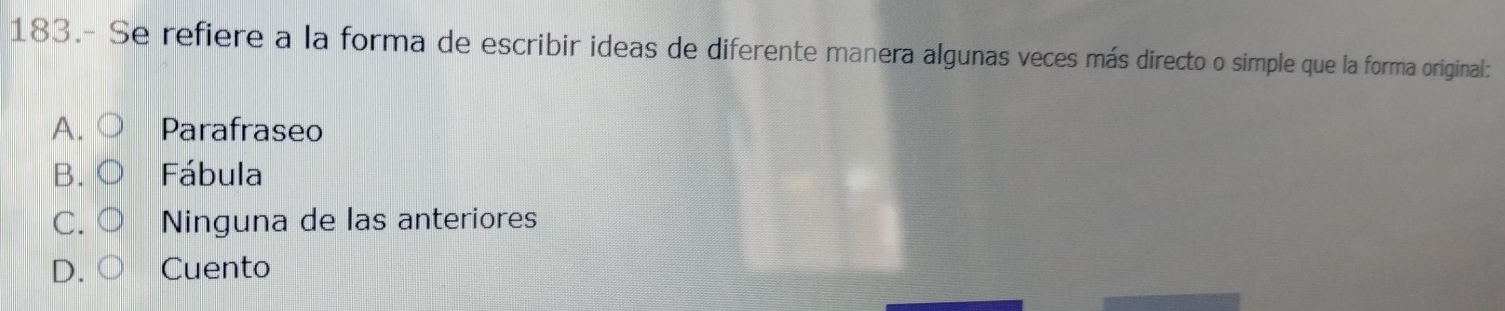 183.- Se refiere a la forma de escribir ideas de diferente manera algunas veces más directo o simple que la forma original:
A. Parafraseo
B. Fábula
C. Ninguna de las anteriores
D Cuento