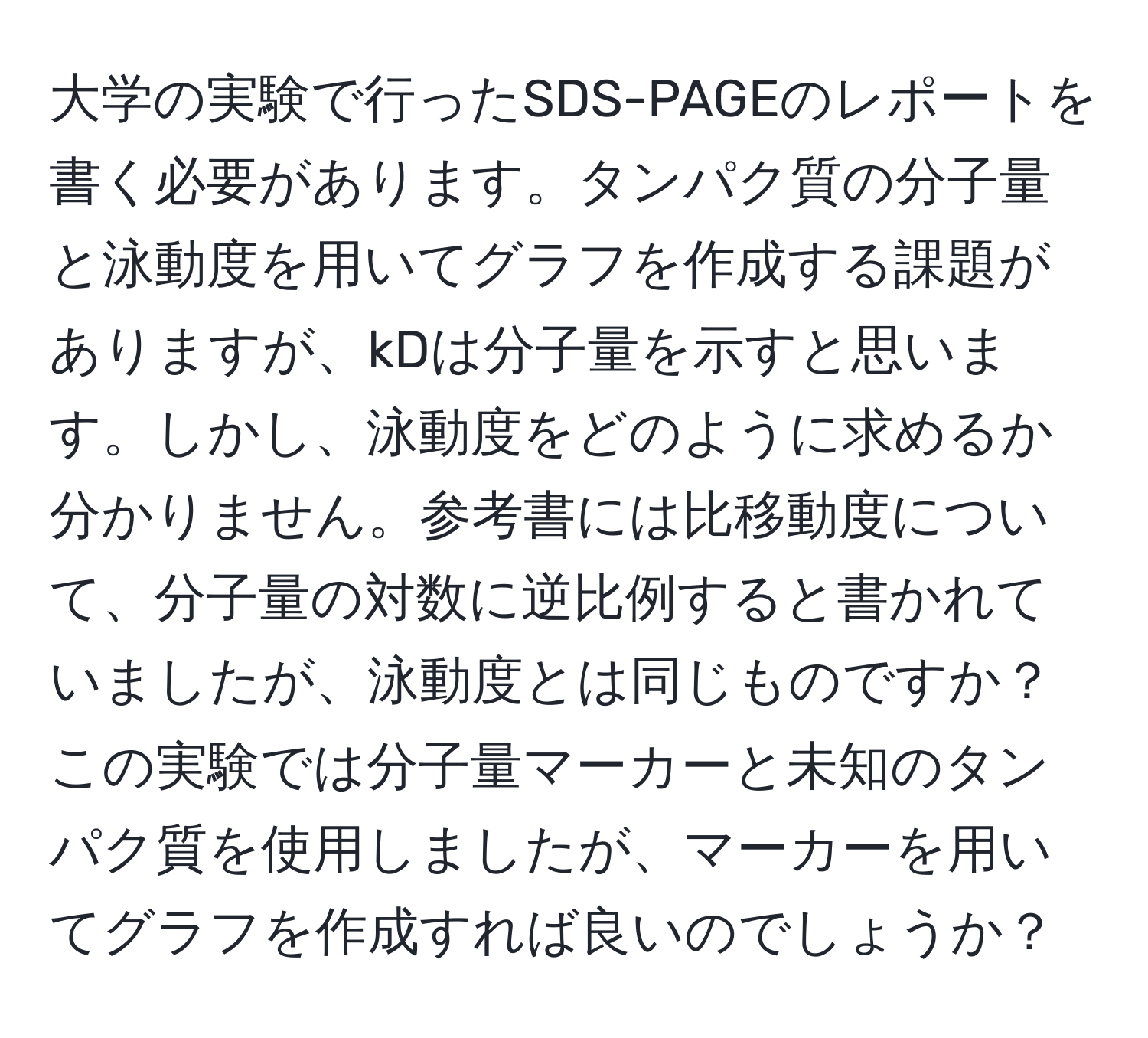 大学の実験で行ったSDS-PAGEのレポートを書く必要があります。タンパク質の分子量と泳動度を用いてグラフを作成する課題がありますが、kDは分子量を示すと思います。しかし、泳動度をどのように求めるか分かりません。参考書には比移動度について、分子量の対数に逆比例すると書かれていましたが、泳動度とは同じものですか？この実験では分子量マーカーと未知のタンパク質を使用しましたが、マーカーを用いてグラフを作成すれば良いのでしょうか？