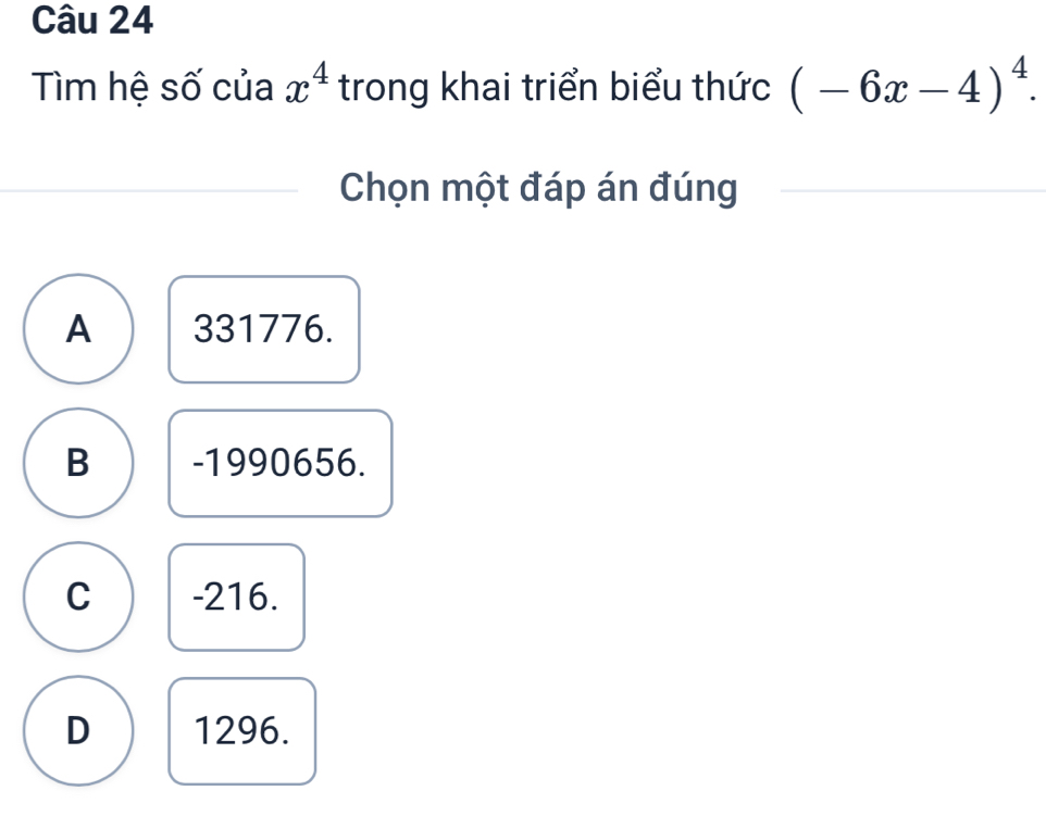 Tìm hệ số của x^4 trong khai triển biểu thức (-6x-4)^4. 
Chọn một đáp án đúng
A 331776.
B -1990656.
C -216.
D 1296.