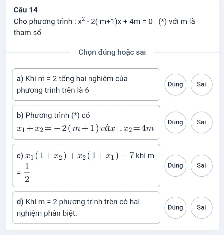 Cho phương trình : x^2-2(m+1)x+4m=0 (*) với m là
tham số
Chọn đúng hoặc sai
a) Khi m=2 tổng hai nghiệm của
Đúng Sai
phương trình trên là 6
b) Phương trình (*) có
Đúng Sai
x_1+x_2=-2(m+1) vàx1. x_2=4m
c) x_1(1+x_2)+x_2(1+x_1)=7 khi m
= 1/2 
Đúng Sai
d) Khi m=2 phương trình trên có hai
Đúng Sai
nghiệm phân biệt.