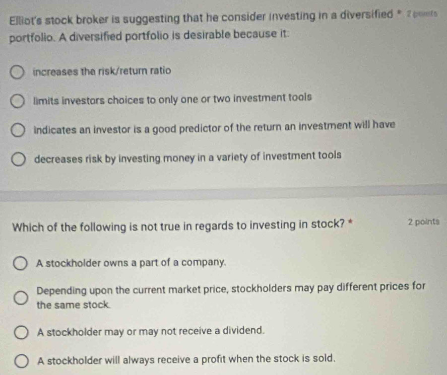 Elliot's stock broker is suggesting that he consider investing in a diversified * 2 pots
portfolio. A diversified portfolio is desirable because it:
increases the risk/return ratio
limits investors choices to only one or two investment tools
indicates an investor is a good predictor of the return an investment will have
decreases risk by investing money in a variety of investment tools
Which of the following is not true in regards to investing in stock? * 2 points
A stockholder owns a part of a company.
Depending upon the current market price, stockholders may pay different prices for
the same stock.
A stockholder may or may not receive a dividend.
A stockholder will always receive a profit when the stock is sold.