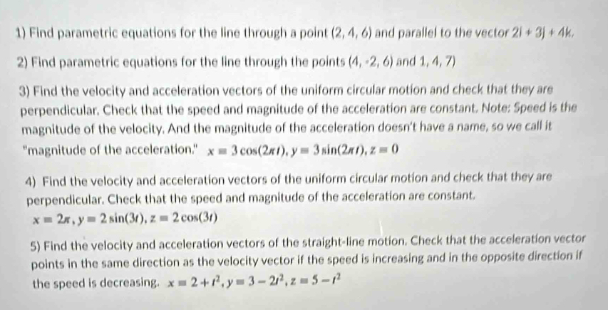 Find parametric equations for the line through a point (2,4,6) and parallel to the vector 2i+3j+4k. 
2) Find parametric equations for the line through the points (4,-2,6) and 1,4,7)
3) Find the velocity and acceleration vectors of the uniform circular motion and check that they are 
perpendicular. Check that the speed and magnitude of the acceleration are constant. Note: Speed is the 
magnitude of the velocity. And the magnitude of the acceleration doesn't have a name, so we call it 
"magnitude of the acceleration." x=3cos (2π t), y=3sin (2π t), z=0
4) Find the velocity and acceleration vectors of the uniform circular motion and check that they are 
perpendicular. Check that the speed and magnitude of the acceleration are constant.
x=2π , y=2sin (3t), z=2cos (3t)
5) Find the velocity and acceleration vectors of the straight-line motion. Check that the acceleration vector 
points in the same direction as the velocity vector if the speed is increasing and in the opposite direction if 
the speed is decreasing. x=2+t^2, y=3-2t^2, z=5-t^2