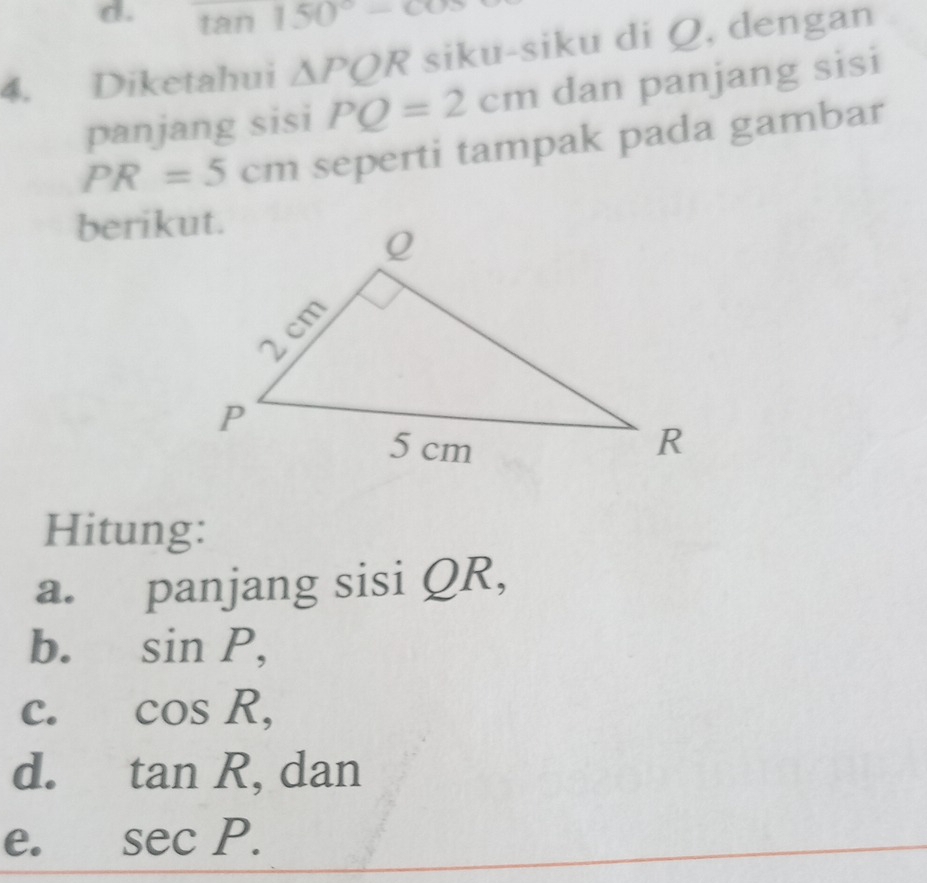 tan 150°-cos
4. Diketahui △ PQR siku-siku di Q, dengan
panjang sisi PQ=2cm dan panjang sisi
PR=5cm seperti tampak pada gambar
berikut.
Hitung:
a. panjang sisi QR,
b. sin P,
C. cos R,
d. tan R , dan
e. sec P.