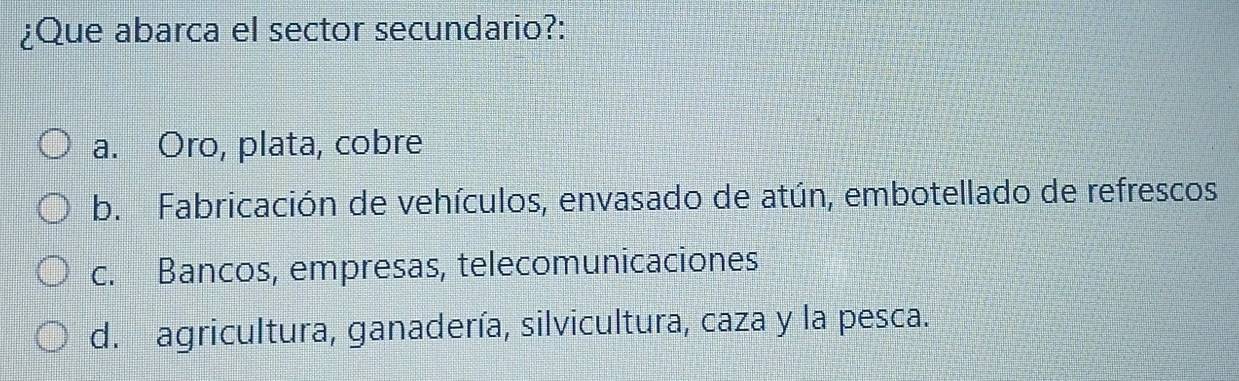 ¿Que abarca el sector secundario?:
a. Oro, plata, cobre
b. Fabricación de vehículos, envasado de atún, embotellado de refrescos
c. Bancos, empresas, telecomunicaciones
d. agricultura, ganadería, silvicultura, caza y la pesca.