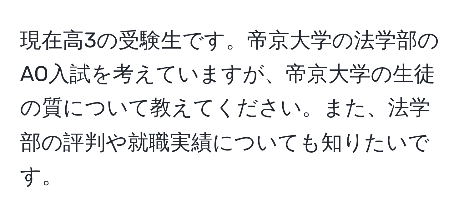 現在高3の受験生です。帝京大学の法学部のAO入試を考えていますが、帝京大学の生徒の質について教えてください。また、法学部の評判や就職実績についても知りたいです。