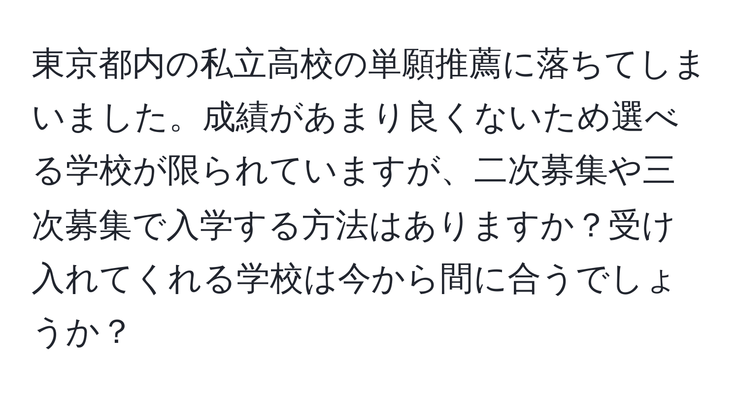 東京都内の私立高校の単願推薦に落ちてしまいました。成績があまり良くないため選べる学校が限られていますが、二次募集や三次募集で入学する方法はありますか？受け入れてくれる学校は今から間に合うでしょうか？