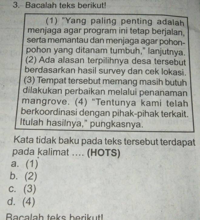 Bacalah teks berikut!
(1) "Yang paling penting adalah
menjaga agar program ini tetap berjalan,
serta memantau dan menjaga agar pohon-
pohon yang ditanam tumbuh,” lanjutnya.
(2) Ada alasan terpilihnya desa tersebut
berdasarkan hasil survey dan cek lokasi.
(3) Tempat tersebut memang masih butuh
dilakukan perbaikan melalui penanaman
mangrove. (4) “Tentunya kami telah
berkoordinasi dengan pihak-pihak terkait.
Itulah hasilnya,” pungkasnya.
Kata tidak baku pada teks tersebut terdapat
pada kalimat … (HOTS)
a. (1)
b. (2)
c. (3)
d. (4)
Bacalah teks berikut!