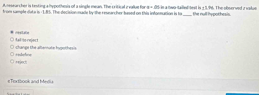 A researcher is testing a hypothesis of a single mean. The critical z value for a=.05 in a two-tailed test i S ± 1.96 The observed z value
from sample data is -1.85. The decision made by the researcher based on this information is to _the null hypothesis.
restate
fail to reject
change the alternate hypothesis
redehne
reject
eTextbook and Media
Save for Later