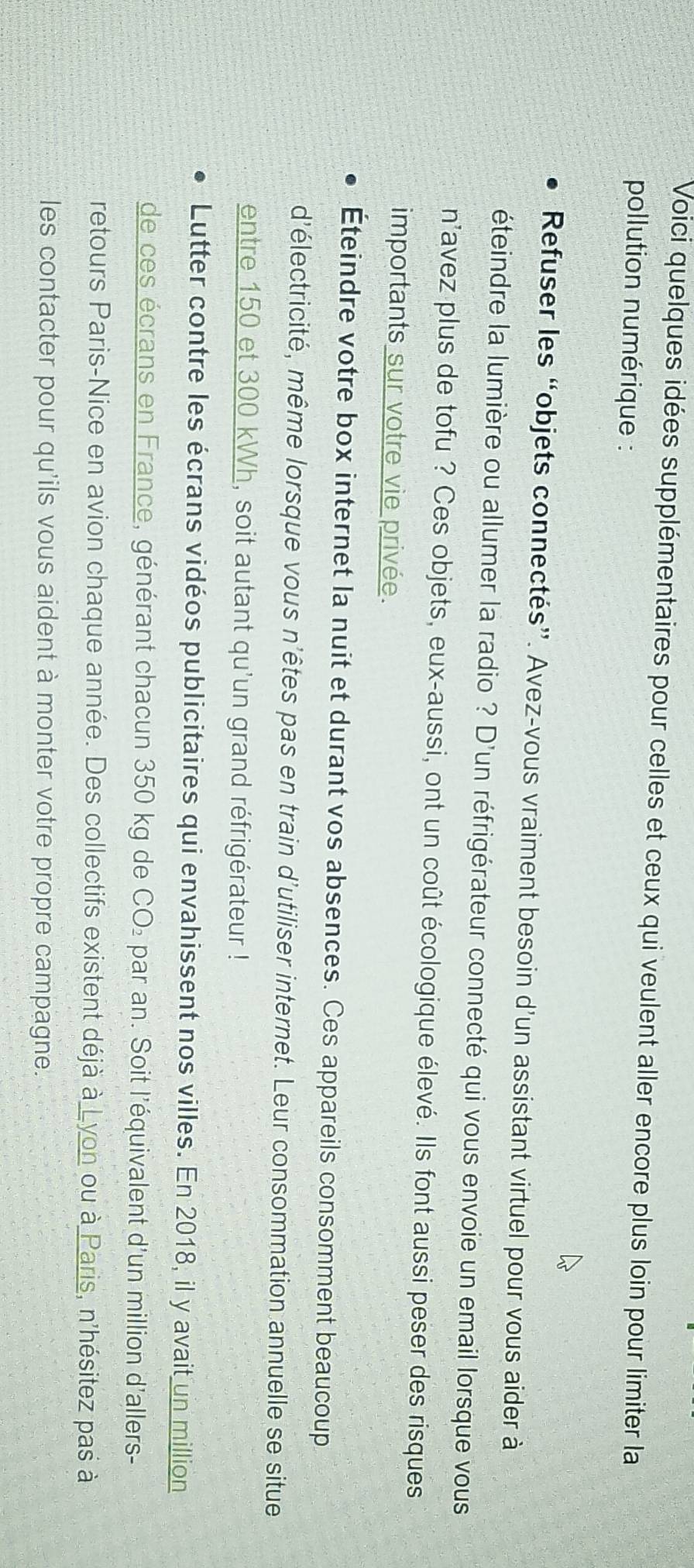 Voici quelques idées supplémentaires pour celles et ceux qui veulent aller encore plus loin pour limiter la 
pollution numérique : 
Refuser les “objets connectés”. Avez-vous vraiment besoin d'un assistant virtuel pour vous aider à 
éteindre la lumière ou allumer la radio ? D'un réfrigérateur connecté qui vous envoie un email lorsque vous 
n'avez plus de tofu ? Ces objets, eux-aussi, ont un coût écologique élevé. Ils font aussi peser des risques 
importants sur votre vie privée. 
Éteindre votre box internet la nuit et durant vos absences. Ces appareils consomment beaucoup 
d'électricité, même lorsque vous n'êtes pas en train d'utiliser internet. Leur consommation annuelle se situe 
entre 150 et 300 kWh, soit autant qu'un grand réfrigérateur ! 
Lutter contre les écrans vidéos publicitaires qui envahissent nos villes. En 2018, il y avait un million
de ces écrans en France, générant chacun 350 kg de CO₂ par an. Soit l'équivalent d' un million d'allers- 
retours Paris-Nice en avion chaque année. Des collectifs existent déjà à Lyon ou à Paris, n'hésitez pas à 
les contacter pour qu'ils vous aident à monter votre propre campagne.