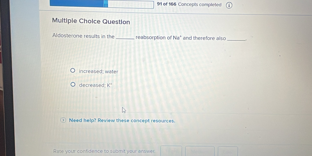 of 166 Concepts completed
Multiple Choice Question
Aldosterone results in the _reabsorption of Na^+ and therefore also_
increased; water
decreased; K^+
Need help? Review these concept resources.
Rate your confidence to submit your answer.