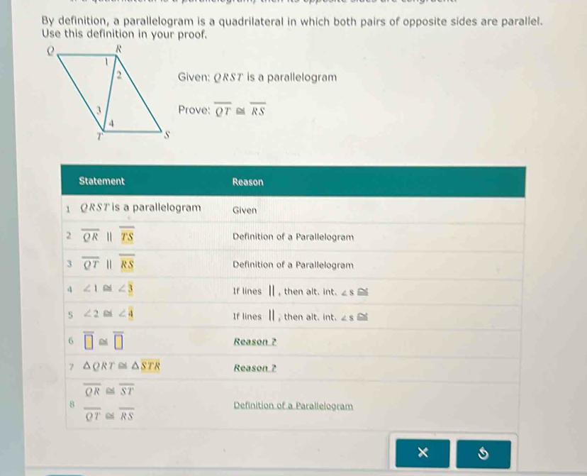 By definition, a parallelogram is a quadrilateral in which both pairs of opposite sides are parallel.
Use this definition in your proof.
Given: ØRST is a parallelogram
Prove: overline QT≌ overline RS
×