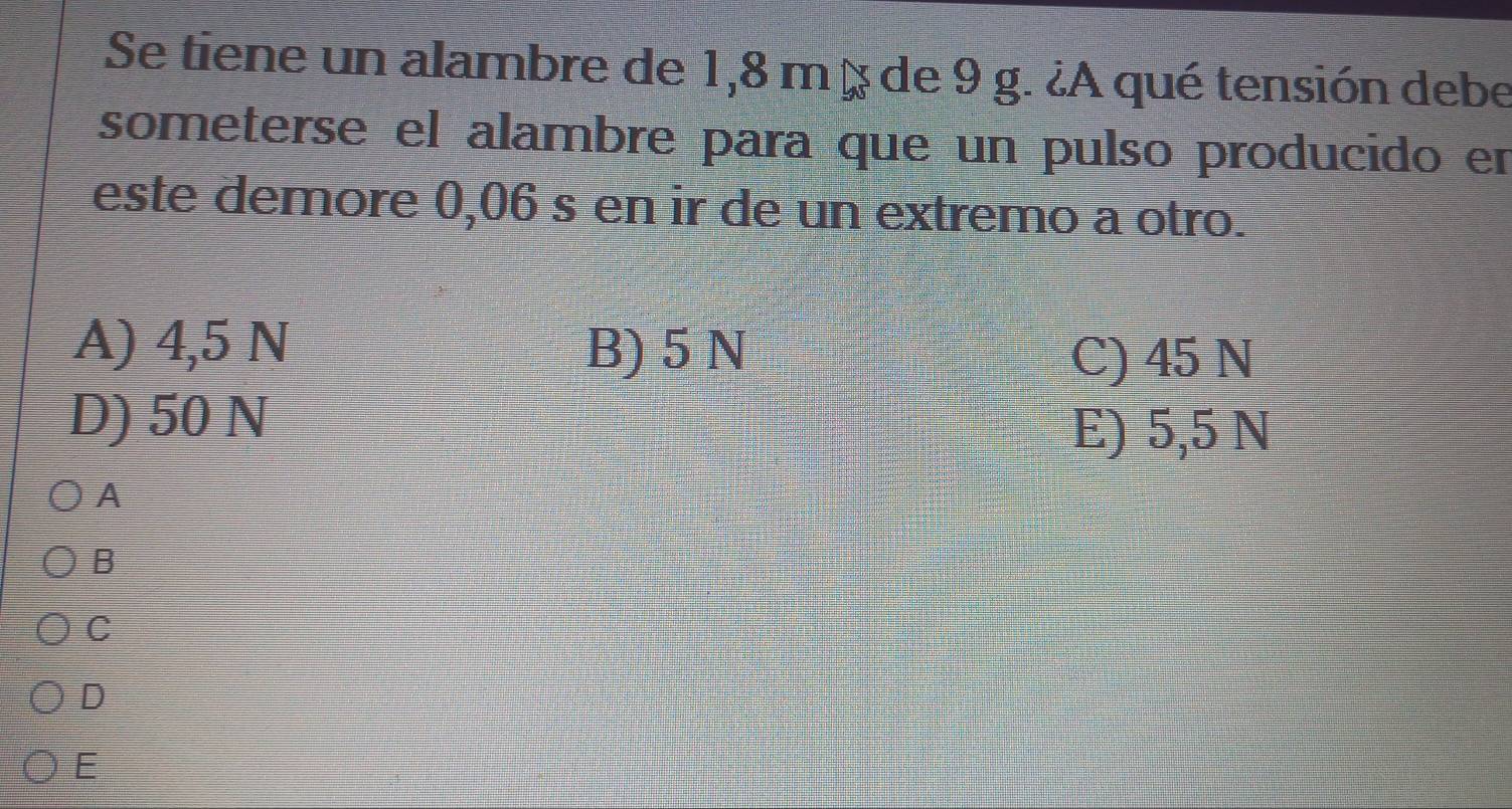 Se tiene un alambre de 1,8 m à de 9 g. ¿A qué tensión debe
someterse el alambre para que un pulso producido en
este demore 0,06 s en ir de un extremo a otro.
A) 4,5 N B) 5 N
C) 45 N
D) 50 N
E) 5,5 N
A
B
C
D
E