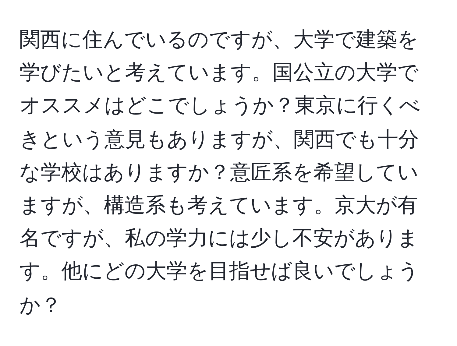 関西に住んでいるのですが、大学で建築を学びたいと考えています。国公立の大学でオススメはどこでしょうか？東京に行くべきという意見もありますが、関西でも十分な学校はありますか？意匠系を希望していますが、構造系も考えています。京大が有名ですが、私の学力には少し不安があります。他にどの大学を目指せば良いでしょうか？