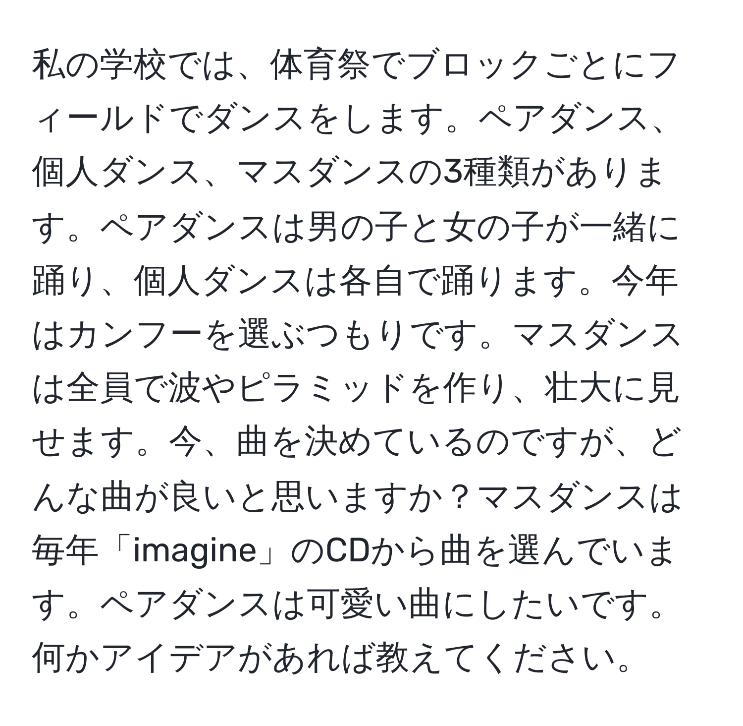 私の学校では、体育祭でブロックごとにフィールドでダンスをします。ペアダンス、個人ダンス、マスダンスの3種類があります。ペアダンスは男の子と女の子が一緒に踊り、個人ダンスは各自で踊ります。今年はカンフーを選ぶつもりです。マスダンスは全員で波やピラミッドを作り、壮大に見せます。今、曲を決めているのですが、どんな曲が良いと思いますか？マスダンスは毎年「imagine」のCDから曲を選んでいます。ペアダンスは可愛い曲にしたいです。何かアイデアがあれば教えてください。