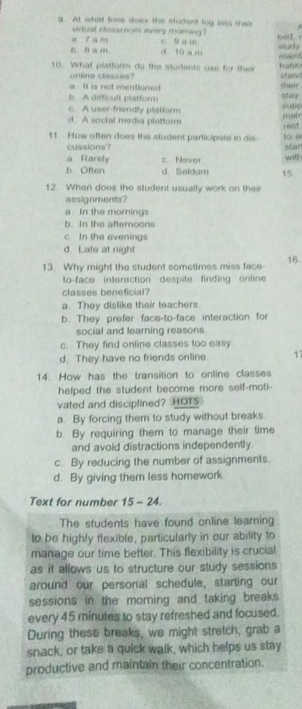 At what time does the student log into their
virtual classroom every morning?
a 7 a m c. B a m 6od.
b. θ a m. d 10 a m aludy
maint
10. What platform do the sludents use for their hano
online classes? atand thair
a It is not mentioned
b. A difficult platform
s. A user-friendly platform supt
d. A social media pletform main
rest
11. How often does the student participate in dis 16 0
cussions? etar
a Rarely c. Never with
b. Often d. Seldom 15
12. When does the student usually work on their
assignments?
a. In the mornings
b. In the afternoons
c. In the evenings
d. Late at night
13. Why might the student sometimes miss face- 16
to-face interaction despite finding online
classes beneficial?
a. They dislike their teachers.
b. They prefer face-to-face interaction for
social and learning reasons.
c. They find online classes too easy.
d. They have no friends online.
17
14. How has the transition to online classes
helped the student become more self-moti-
vated and disciplined? HOTs
a. By forcing them to study without breaks.
b. By requiring them to manage their time
and avoid distractions independently.
c. By reducing the number of assignments.
d. By giving them less homework.
Text for number 15 - 24.
The students have found online learning
to be highly flexible, particularly in our ability to
manage our time better. This flexibility is crucial
as it allows us to structure our study sessions 
around our personal schedule, starting our
sessions in the morning and taking breaks
every 45 minutes to stay refreshed and focused.
During these breaks, we might stretch, grab a
snack, or take a quick walk, which helps us stay
productive and maintain their concentration.